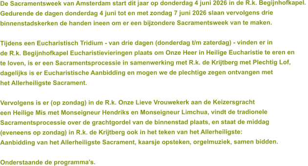 De Sacramentsweek van Amsterdam start dit jaar op donderdag 4 juni 2026 in de R.k. Begijnhofkapel.  Gedurende de dagen donderdag 4 juni tot en met zondag 7 juni 2026 slaan vervolgens drie  binnenstadskerken de handen ineen om er een bijzondere Sacramentsweek van te maken.  Tijdens een Eucharistisch Tridium - van drie dagen (donderdag t/m zaterdag) - vinden er in  de R.k. Begijnhofkapel Eucharistievieringen plaats om Onze Heer in Heilige Eucharistie te eren en  te loven, is er een Sacramentsprocessie in samenwerking met R.k. de Krijtberg met Plechtig Lof,  dagelijks is er Eucharistische Aanbidding en mogen we de plechtige zegen ontvangen met  het Allerheiligste Sacrament.  Vervolgens is er (op zondag) in de R.k. Onze Lieve Vrouwekerk aan de Keizersgracht  een Heilige Mis met Monseigneur Hendriks en Monseigneur Limchua, vindt de tradionele  Sacramentsprocessie over de grachtgordel van de binnenstad plaats, en staat de middag  (eveneens op zondag) in R.k. de Krijtberg ook in het teken van het Allerheiligste:  Aanbidding van het Allerheiligste Sacrament, kaarsje opsteken, orgelmuziek, samen bidden.   Onderstaande de programma’s.
